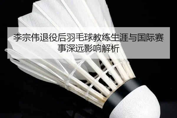 李宗伟退役后羽毛球教练生涯与国际赛事深远影响解析